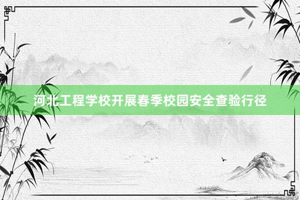 河北工程学校开展春季校园安全查验行径