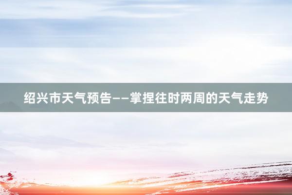绍兴市天气预告——掌捏往时两周的天气走势